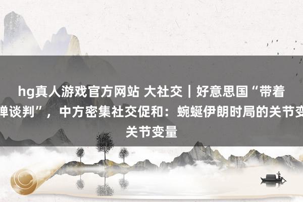 hg真人游戏官方网站 大社交｜好意思国“带着炸弹谈判”，中方密集社交促和：蜿蜒伊朗时局的关节变量
