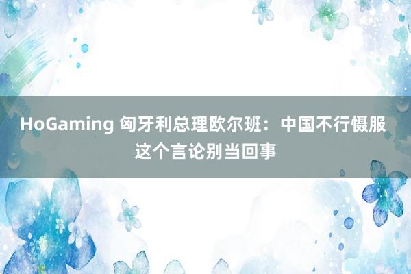 HoGaming 匈牙利总理欧尔班：中国不行慑服 这个言论别当回事