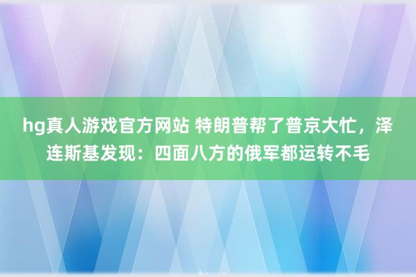 hg真人游戏官方网站 特朗普帮了普京大忙，泽连斯基发现：四面八方的俄军都运转不毛