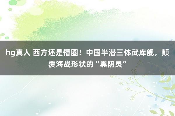 hg真人 西方还是懵圈！中国半潜三体武库舰，颠覆海战形状的“黑阴灵”