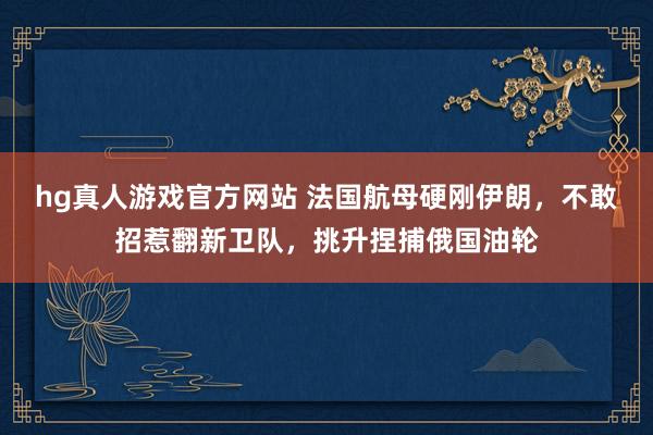 hg真人游戏官方网站 法国航母硬刚伊朗,不敢招惹翻新卫队,挑升捏捕俄国油轮