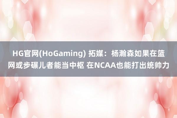 HG官网(HoGaming) 拓媒：杨瀚森如果在篮网或步碾儿者能当中枢 在NCAA也能打出统帅力