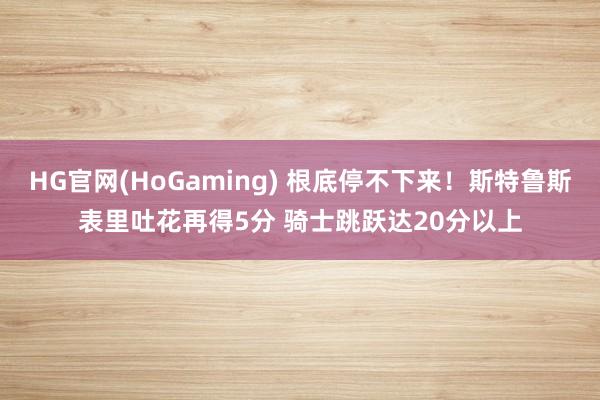 HG官网(HoGaming) 根底停不下来！斯特鲁斯表里吐花再得5分 骑士跳跃达20分以上