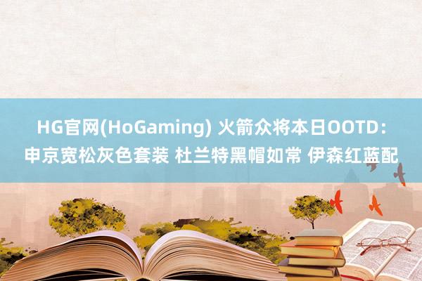 HG官网(HoGaming) 火箭众将本日OOTD：申京宽松灰色套装 杜兰特黑帽如常 伊森红蓝配