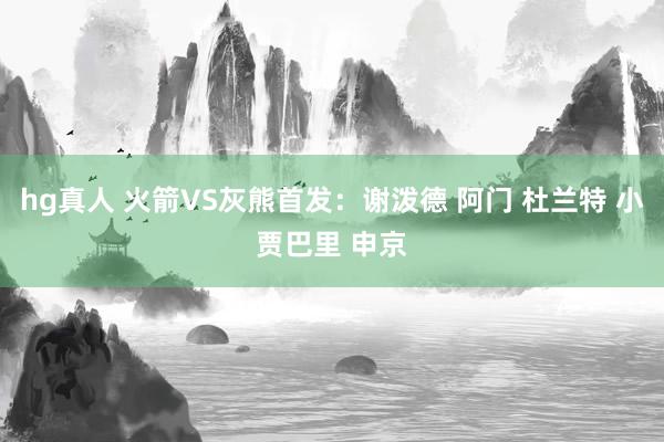 hg真人 火箭VS灰熊首发：谢泼德 阿门 杜兰特 小贾巴里 申京