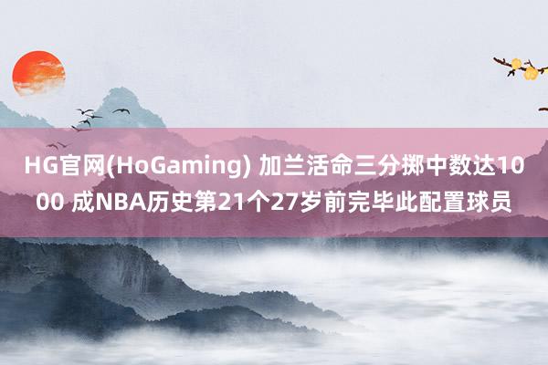 HG官网(HoGaming) 加兰活命三分掷中数达1000 成NBA历史第21个27岁前完毕此配置球员