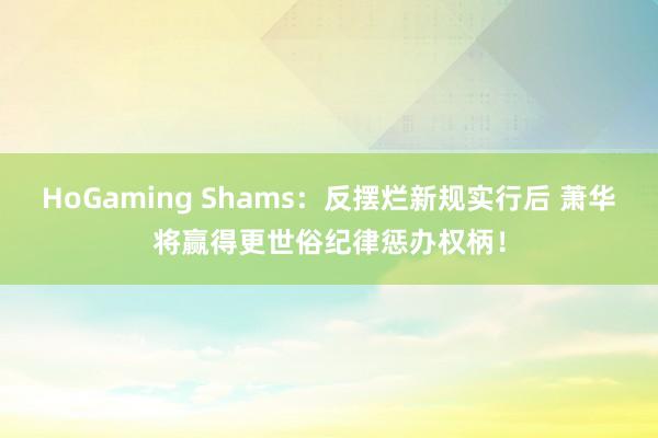 HoGaming Shams：反摆烂新规实行后 萧华将赢得更世俗纪律惩办权柄！