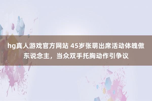 hg真人游戏官方网站 45岁张萌出席活动体魄傲东说念主，当众双手托胸动作引争议