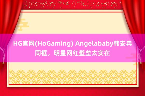 HG官网(HoGaming) Angelababy韩安冉同框，明星网红壁垒太实在