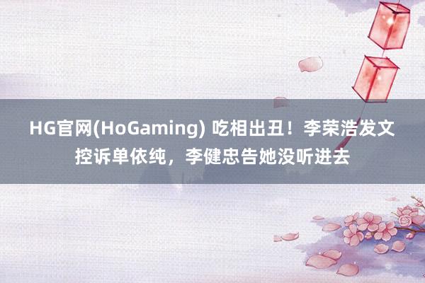 HG官网(HoGaming) 吃相出丑！李荣浩发文控诉单依纯，李健忠告她没听进去