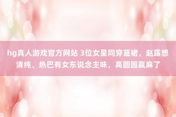 hg真人游戏官方网站 3位女星同穿蓝裙，赵露想清纯、热巴有女东说念主味，高圆圆赢麻了