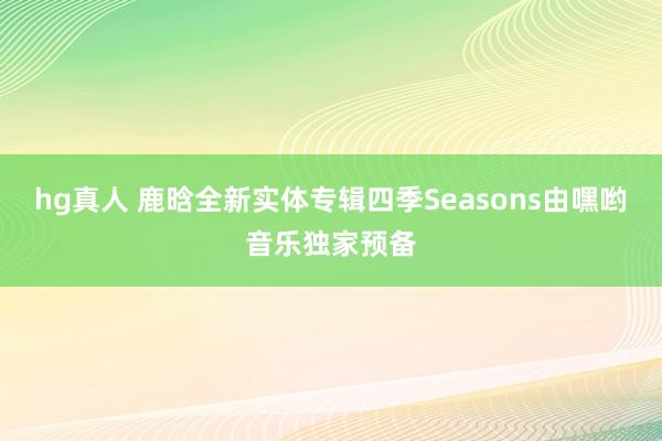 hg真人 鹿晗全新实体专辑四季Seasons由嘿哟音乐独家预备