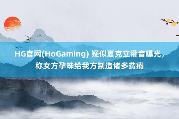 HG官网(HoGaming) 疑似夏克立灌音曝光，称女方孕珠给我方制造诸多贫瘠