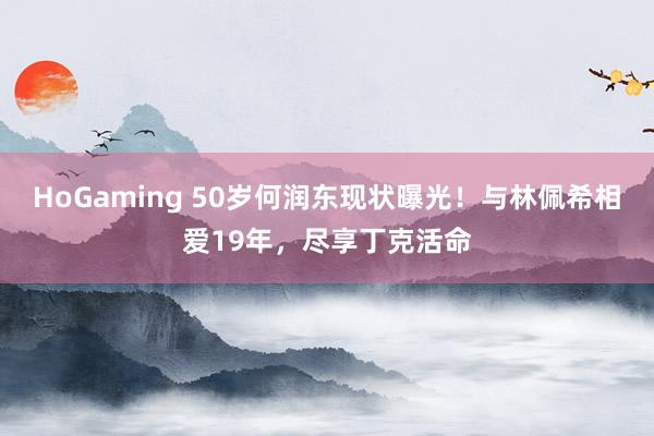 HoGaming 50岁何润东现状曝光！与林佩希相爱19年，尽享丁克活命