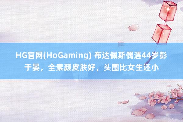 HG官网(HoGaming) 布达佩斯偶遇44岁彭于晏，全素颜皮肤好，头围比女生还小