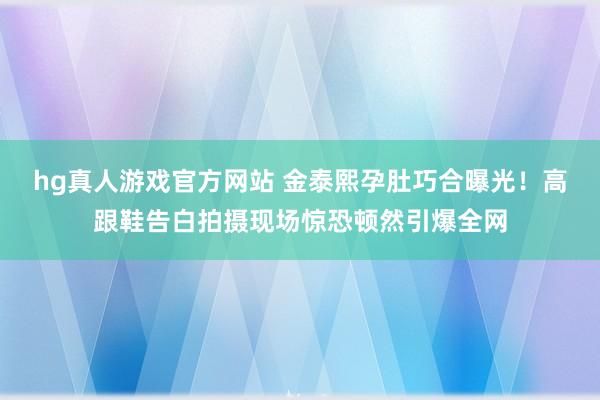 hg真人游戏官方网站 金泰熙孕肚巧合曝光！高跟鞋告白拍摄现场惊恐顿然引爆全网
