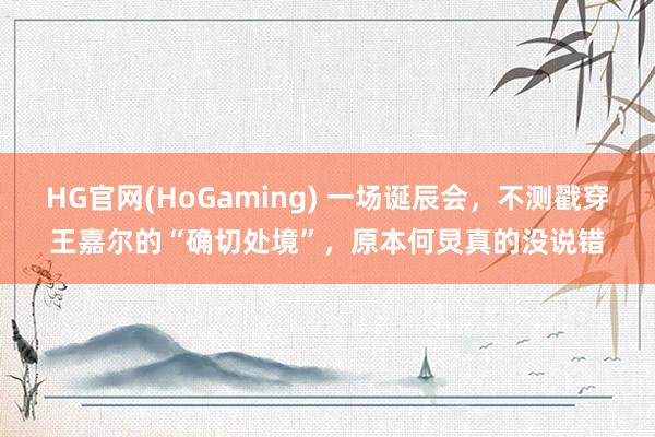 HG官网(HoGaming) 一场诞辰会，不测戳穿王嘉尔的“确切处境”，原本何炅真的没说错