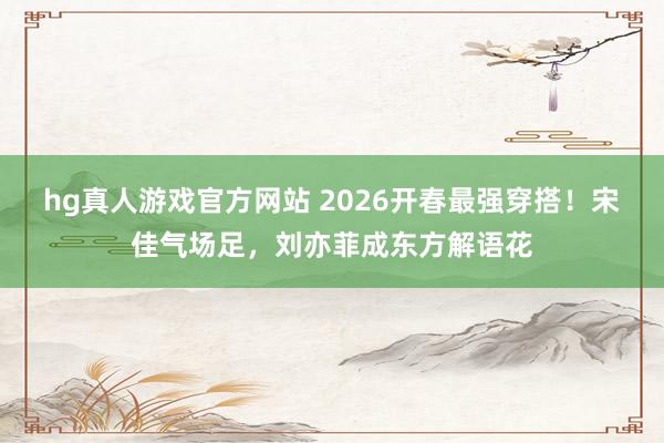 hg真人游戏官方网站 2026开春最强穿搭！宋佳气场足，刘亦菲成东方解语花