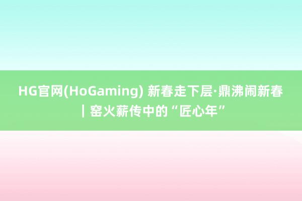 HG官网(HoGaming) 新春走下层·鼎沸闹新春｜窑火薪传中的“匠心年”