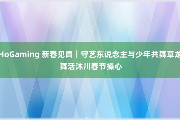 HoGaming 新春见闻｜守艺东说念主与少年共舞草龙 舞活沐川春节操心
