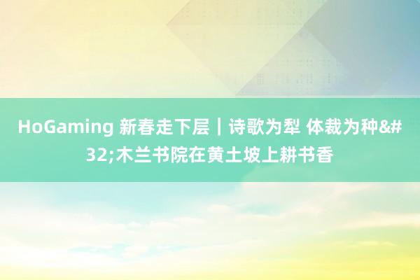 HoGaming 新春走下层｜诗歌为犁 体裁为种 木兰书院在黄土坡上耕书香