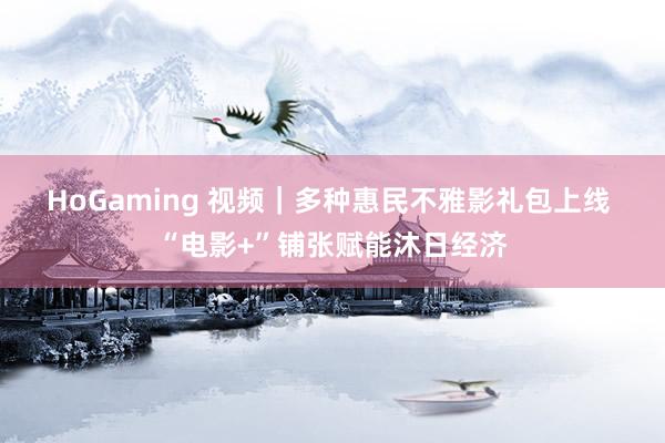 HoGaming 视频｜多种惠民不雅影礼包上线 “电影+”铺张赋能沐日经济