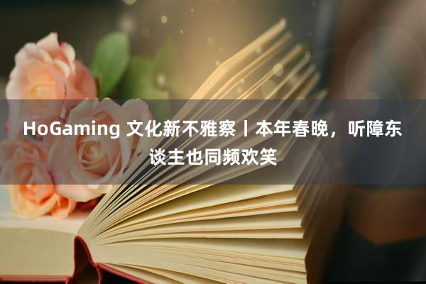 HoGaming 文化新不雅察丨本年春晚，听障东谈主也同频欢笑