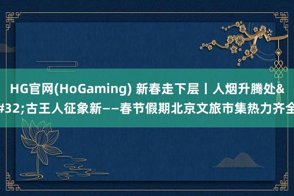 HG官网(HoGaming) 新春走下层丨人烟升腾处 古王人征象新——春节假期北京文旅市集热力齐全