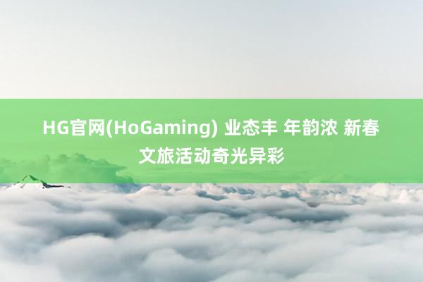 HG官网(HoGaming) 业态丰 年韵浓 新春文旅活动奇光异彩