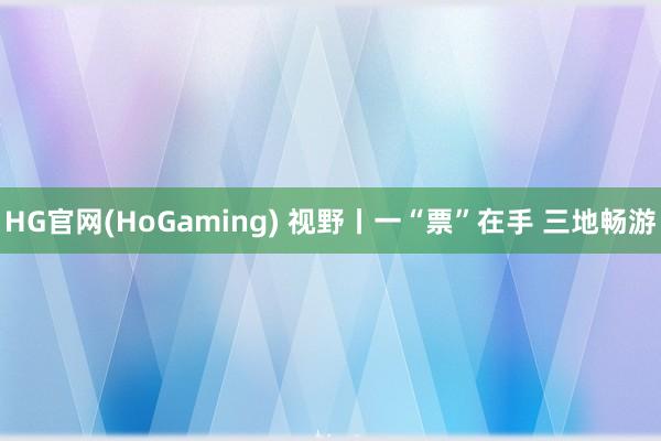 HG官网(HoGaming) 视野丨一“票”在手 三地畅游