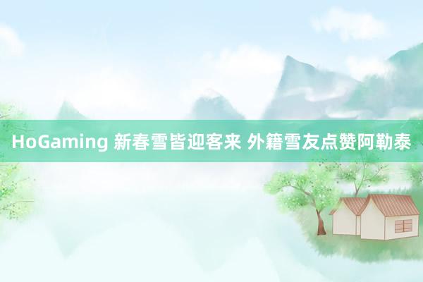 HoGaming 新春雪皆迎客来 外籍雪友点赞阿勒泰