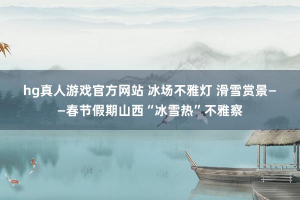 hg真人游戏官方网站 冰场不雅灯 滑雪赏景——春节假期山西“冰雪热”不雅察