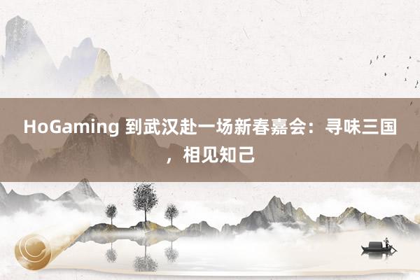 HoGaming 到武汉赴一场新春嘉会：寻味三国，相见知己