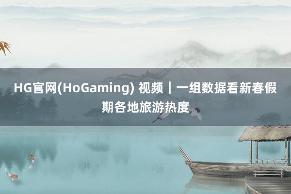 HG官网(HoGaming) 视频｜一组数据看新春假期各地旅游热度
