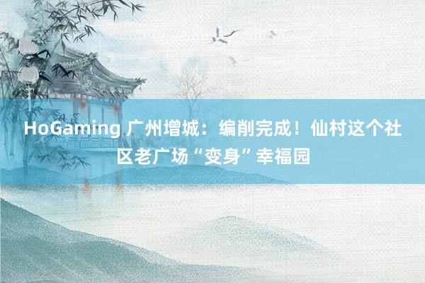 HoGaming 广州增城：编削完成！仙村这个社区老广场“变身”幸福园