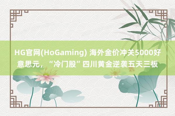 HG官网(HoGaming) 海外金价冲关5000好意思元，“冷门股”四川黄金逆袭五天三板