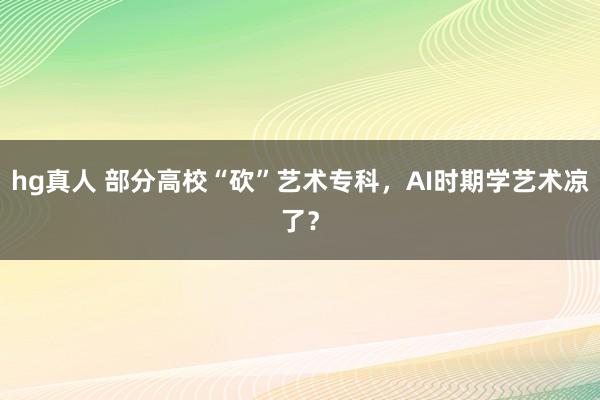 hg真人 部分高校“砍”艺术专科，AI时期学艺术凉了？