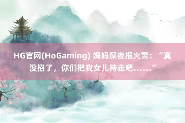 HG官网(HoGaming) 姆妈深夜报火警：“真没招了，你们把我女儿持走吧……”