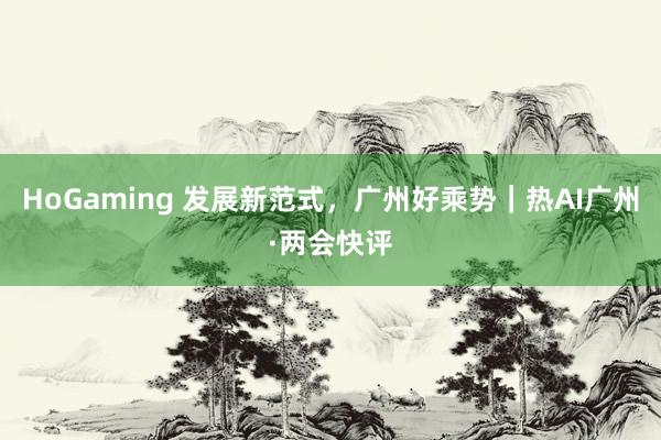 HoGaming 发展新范式，广州好乘势｜热AI广州·两会快评