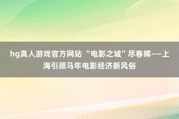 hg真人游戏官方网站 “电影之城”尽春晖——上海引颈马年电影经济新风俗