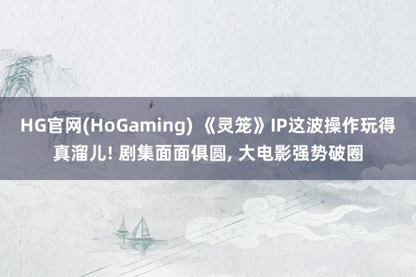 HG官网(HoGaming) 《灵笼》IP这波操作玩得真溜儿! 剧集面面俱圆， 大电影强势破圈