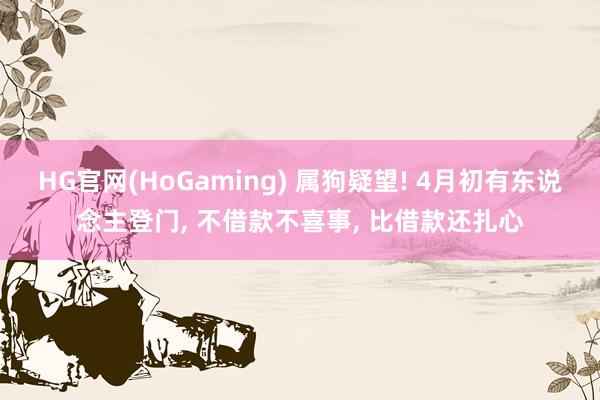HG官网(HoGaming) 属狗疑望! 4月初有东说念主登门， 不借款不喜事， 比借款还扎心