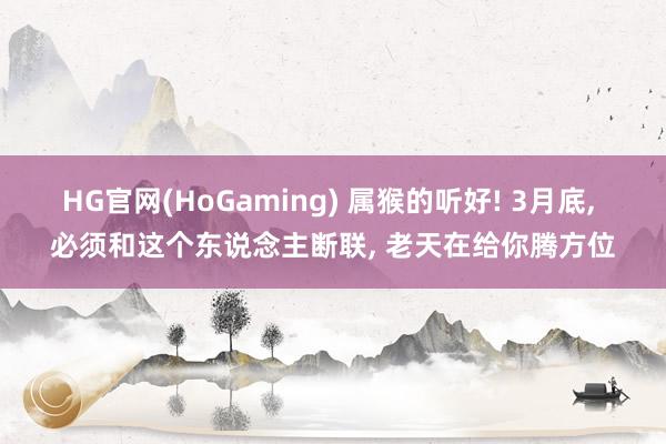 HG官网(HoGaming) 属猴的听好! 3月底， 必须和这个东说念主断联， 老天在给你腾方位