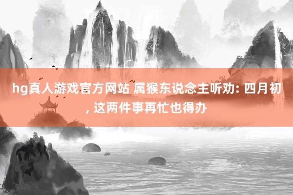 hg真人游戏官方网站 属猴东说念主听劝: 四月初， 这两件事再忙也得办