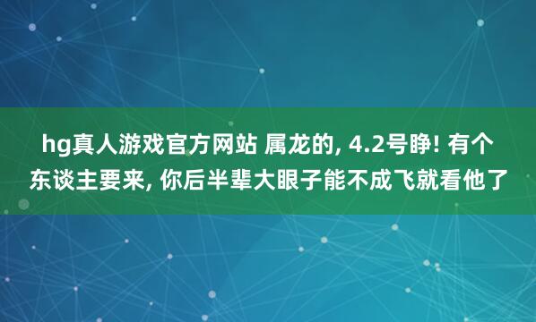 hg真人游戏官方网站 属龙的， 4.2号睁! 有个东谈主要来， 你后半辈大眼子能不成飞就看他了