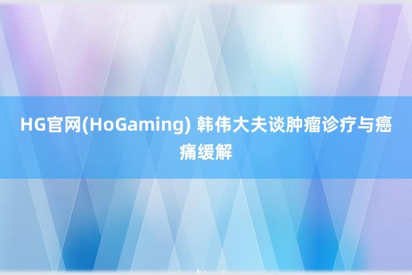 HG官网(HoGaming) 韩伟大夫谈肿瘤诊疗与癌痛缓解