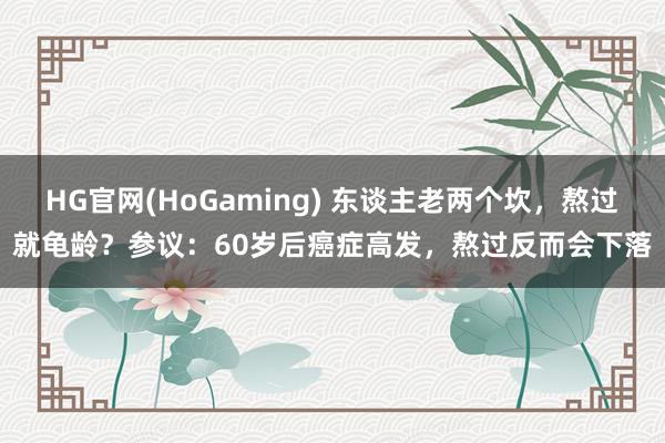 HG官网(HoGaming) 东谈主老两个坎，熬过就龟龄？参议：60岁后癌症高发，熬过反而会下落