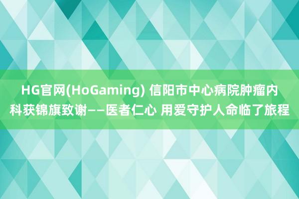 HG官网(HoGaming) 信阳市中心病院肿瘤内科获锦旗致谢——医者仁心 用爱守护人命临了旅程