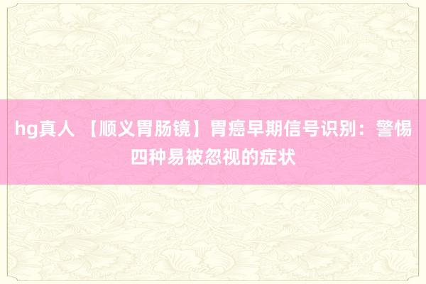hg真人 【顺义胃肠镜】胃癌早期信号识别：警惕四种易被忽视的症状