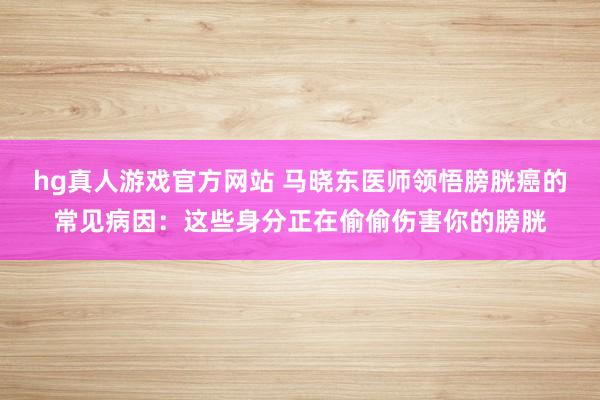 hg真人游戏官方网站 马晓东医师领悟膀胱癌的常见病因：这些身分正在偷偷伤害你的膀胱